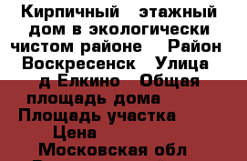 Кирпичный 2-этажный дом в экологически чистом районе! › Район ­ Воскресенск › Улица ­ д.Елкино › Общая площадь дома ­ 240 › Площадь участка ­ 16 › Цена ­ 4 800 000 - Московская обл., Воскресенский р-н, Воскресенск г. Недвижимость » Дома, коттеджи, дачи продажа   . Московская обл.